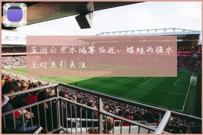 亚洲公开水域赛临近，蝶蛙两强水上对决引关注