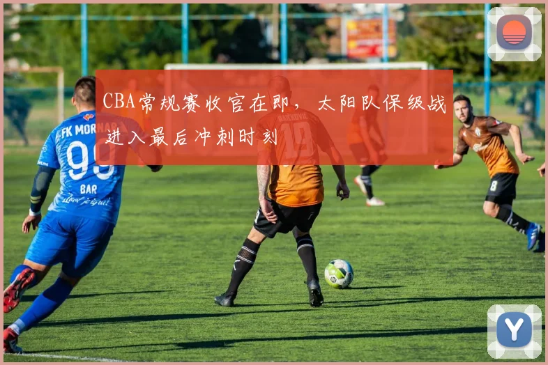 CBA常规赛收官在即，太阳队保级战进入最后冲刺时刻