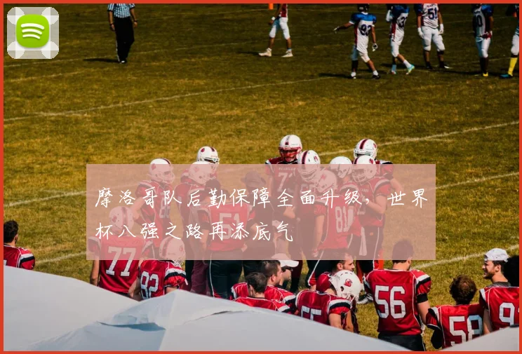摩洛哥队后勤保障全面升级，世界杯八强之路再添底气