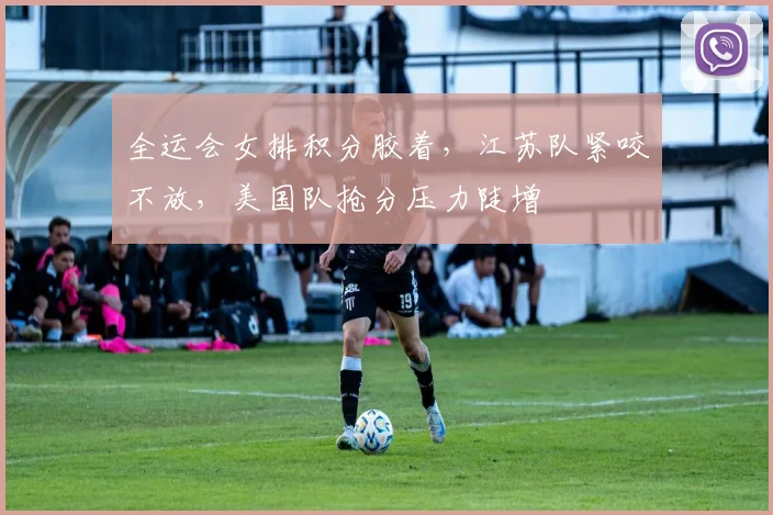 全运会女排积分胶着，江苏队紧咬不放，美国队抢分压力陡增